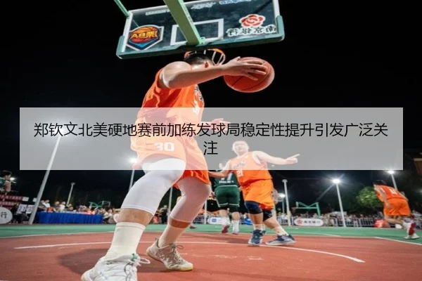 郑钦文北美硬地赛前加练发球局稳定性提升引发广泛关注